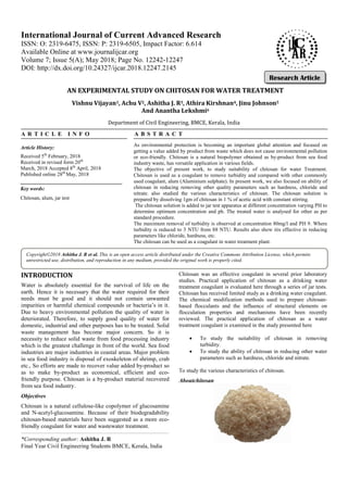 AN EXPERIMENTAL STUDY ON CHITOSAN FOR WATER TREATMENT
Vishnu Vijayan1, Achu V
Department of Civil Engineering, BMCE, Kerala, India
A R T I C L E I N F O
INTRODUCTION
Water is absolutely essential for the survival of life on the
earth. Hence it is necessary that the water required for their
needs must be good and it should not contain unwanted
impurities or harmful chemical compounds or bacteria’s in it.
Due to heavy environmental pollution the quality
deteriorated. Therefore, to supply good quality of water for
domestic, industrial and other purposes has to be treated. Solid
waste management has become major concern. So it is
necessity to reduce solid waste from food processing industry
which is the greatest challenge in front of the world. Sea food
industries are major industries in coastal areas. Major problem
in sea food industry is disposal of exoskeleton of shrimp, crab
etc., So efforts are made to recover value added by
as to make by-product as economical, efficient and eco
friendly purpose. Chitosan is a by-product material recovered
from sea food industry.
Objectives
Chitosan is a natural cellulose-like copolymer of glucosamine
and N-acetyl-glucosamine. Because of their biodegradability
chitosan-based materials have been suggested as a more eco
friendly coagulant for water and wastewater treatment.
International Journal of Current Advanced Research
ISSN: O: 2319-6475, ISSN: P: 2319-6505,
Available Online at www.journalijcar.org
Volume 7; Issue 5(A); May 2018; Page No.
DOI: http://dx.doi.org/10.24327/ijcar.2018
Copyright©2018 Ashitha J. R et al. This is an open access article distributed under the Creative Commons Attribution License, which permits
unrestricted use, distribution, and reproduction in any medium, provided the original work is properly cited.
Article History:
Received 5th
February, 2018
Received in revised form 20th
March, 2018 Accepted 8th
April, 2018
Published online 28th
May, 2018
Key words:
Chitosan, alum, jar test
*Corresponding author: Ashitha J. R
Final Year Civil Engineering Students BMCE,
AN EXPERIMENTAL STUDY ON CHITOSAN FOR WATER TREATMENT
, Achu V2, Ashitha J. R3, Athira Kirshnan4, Jinu Johnson
And Anantha Lekshmi6
Department of Civil Engineering, BMCE, Kerala, India
A B S T R A C T
As environmental protection is becoming an important global attention and focused on
getting a value added by product from waste which does not cause environmental pollution
or eco-friendly. Chitosan is a natural biopolymer obtained as
industry waste, has versatile application in various fields.
The objective of present work, to study suitability of chitosan for water Treatment.
Chitosan is used as a coagulant to remove turbidity and compared with other commonly
used coagulant, alum (Aluminium sulphate). In present work, we also focused on ability of
chitosan in reducing removing other quality parameters such as hardness, chloride and
nitrate. also studied the various characteristics of chitosan. The chitosan solution is
prepared by dissolving 1gm of chitosan in 1 % of acetic acid with constant stirring.
The chitosan solution is added to jar test apparatus at different concentration varying PH to
determine optimum concentration and ph. The treated water is analysed for other as per
standard procedure.
The maximum removal of turbidity is observed at concentration 80mg/l and PH 9. Where
turbidity is reduced to 3 NTU from 88 NTU. Results also show itis effective in reducing
parameters like chloride, hardness, etc.
The chitosan can be used as a coagulant in water treatment plant.
the survival of life on the
earth. Hence it is necessary that the water required for their
needs must be good and it should not contain unwanted
impurities or harmful chemical compounds or bacteria’s in it.
Due to heavy environmental pollution the quality of water is
deteriorated. Therefore, to supply good quality of water for
domestic, industrial and other purposes has to be treated. Solid
waste management has become major concern. So it is
necessity to reduce solid waste from food processing industry
h is the greatest challenge in front of the world. Sea food
industries are major industries in coastal areas. Major problem
in sea food industry is disposal of exoskeleton of shrimp, crab
etc., So efforts are made to recover value added by-product so
product as economical, efficient and eco-
product material recovered
like copolymer of glucosamine
glucosamine. Because of their biodegradability
based materials have been suggested as a more eco-
friendly coagulant for water and wastewater treatment.
Chitosan was an effective coagulant in several prior laboratory
studies. Practical application of chitosan as a drinking water
treatment coagulant is evaluated here through a
Chitosan has received limited study as a drinking water coagulant.
The chemical modification methods used to prepare chitosan
based flocculants and the influence of structural elements on
flocculation properties and mechanisms have bee
reviewed. The practical application of chitosan as a water
treatment coagulant is examined in the study presented here
 To study the suitability of chitosan in removing
turbidity.
 To study the ability of chitosan in reducing other water
parameters such as hardness, chloride and nitrate.
To study the various characteristics of chitosan.
Aboutchitosan
International Journal of Current Advanced Research
6505, Impact Factor: 6.614
www.journalijcar.org
; Page No. 12242-12247
//dx.doi.org/10.24327/ijcar.2018.12247.2145
This is an open access article distributed under the Creative Commons Attribution License, which permits
unrestricted use, distribution, and reproduction in any medium, provided the original work is properly cited.
Final Year Civil Engineering Students BMCE, Kerala, India
AN EXPERIMENTAL STUDY ON CHITOSAN FOR WATER TREATMENT
, Jinu Johnson5
As environmental protection is becoming an important global attention and focused on
getting a value added by product from waste which does not cause environmental pollution
friendly. Chitosan is a natural biopolymer obtained as by-product from sea food
industry waste, has versatile application in various fields.
The objective of present work, to study suitability of chitosan for water Treatment.
rbidity and compared with other commonly
used coagulant, alum (Aluminium sulphate). In present work, we also focused on ability of
chitosan in reducing removing other quality parameters such as hardness, chloride and
cteristics of chitosan. The chitosan solution is
prepared by dissolving 1gm of chitosan in 1 % of acetic acid with constant stirring.
The chitosan solution is added to jar test apparatus at different concentration varying PH to
tion and ph. The treated water is analysed for other as per
The maximum removal of turbidity is observed at concentration 80mg/l and PH 9. Where
turbidity is reduced to 3 NTU from 88 NTU. Results also show itis effective in reducing
The chitosan can be used as a coagulant in water treatment plant.
Chitosan was an effective coagulant in several prior laboratory
studies. Practical application of chitosan as a drinking water
treatment coagulant is evaluated here through a series of jar tests.
Chitosan has received limited study as a drinking water coagulant.
The chemical modification methods used to prepare chitosan-
based flocculants and the influence of structural elements on
flocculation properties and mechanisms have been recently
reviewed. The practical application of chitosan as a water
treatment coagulant is examined in the study presented here
To study the suitability of chitosan in removing
To study the ability of chitosan in reducing other water
parameters such as hardness, chloride and nitrate.
To study the various characteristics of chitosan.
Research Article
This is an open access article distributed under the Creative Commons Attribution License, which permits
 