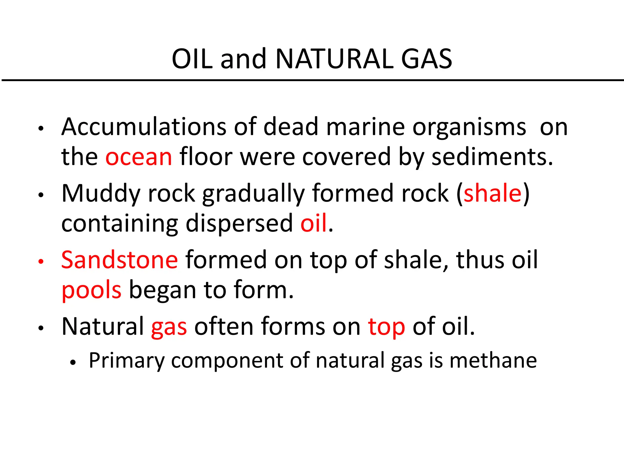 OIL and NATURAL GAS
• Accumulations of dead marine organisms on
the ocean floor were covered by sediments.
• Muddy rock gradually formed rock (shale)
containing dispersed oil.
• Sandstone formed on top of shale, thus oil
pools began to form.
• Natural gas often forms on top of oil.
• Primary component of natural gas is methane
 