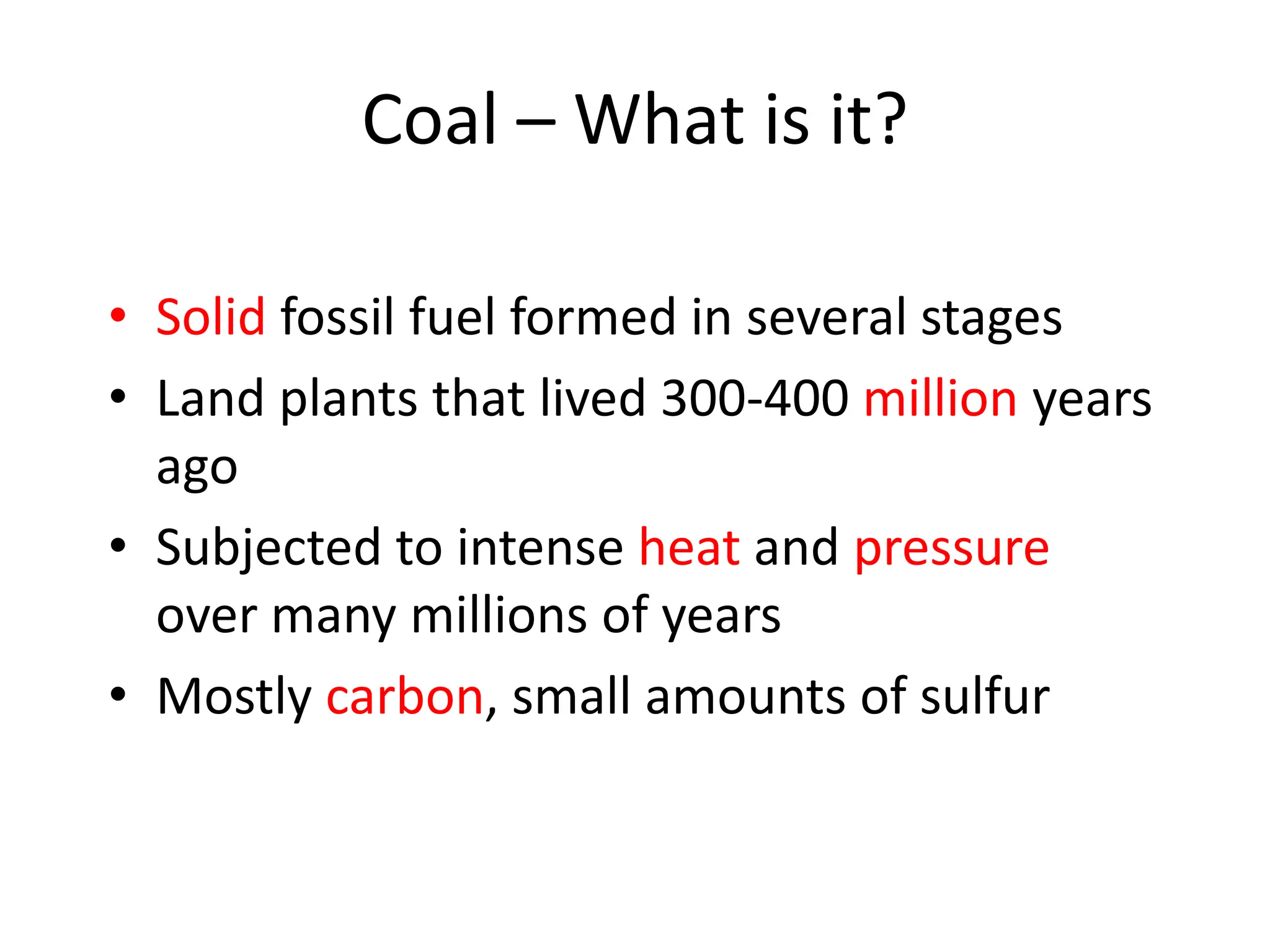 Coal – What is it?
• Solid fossil fuel formed in several stages
• Land plants that lived 300-400 million years
ago
• Subjected to intense heat and pressure
over many millions of years
• Mostly carbon, small amounts of sulfur
 