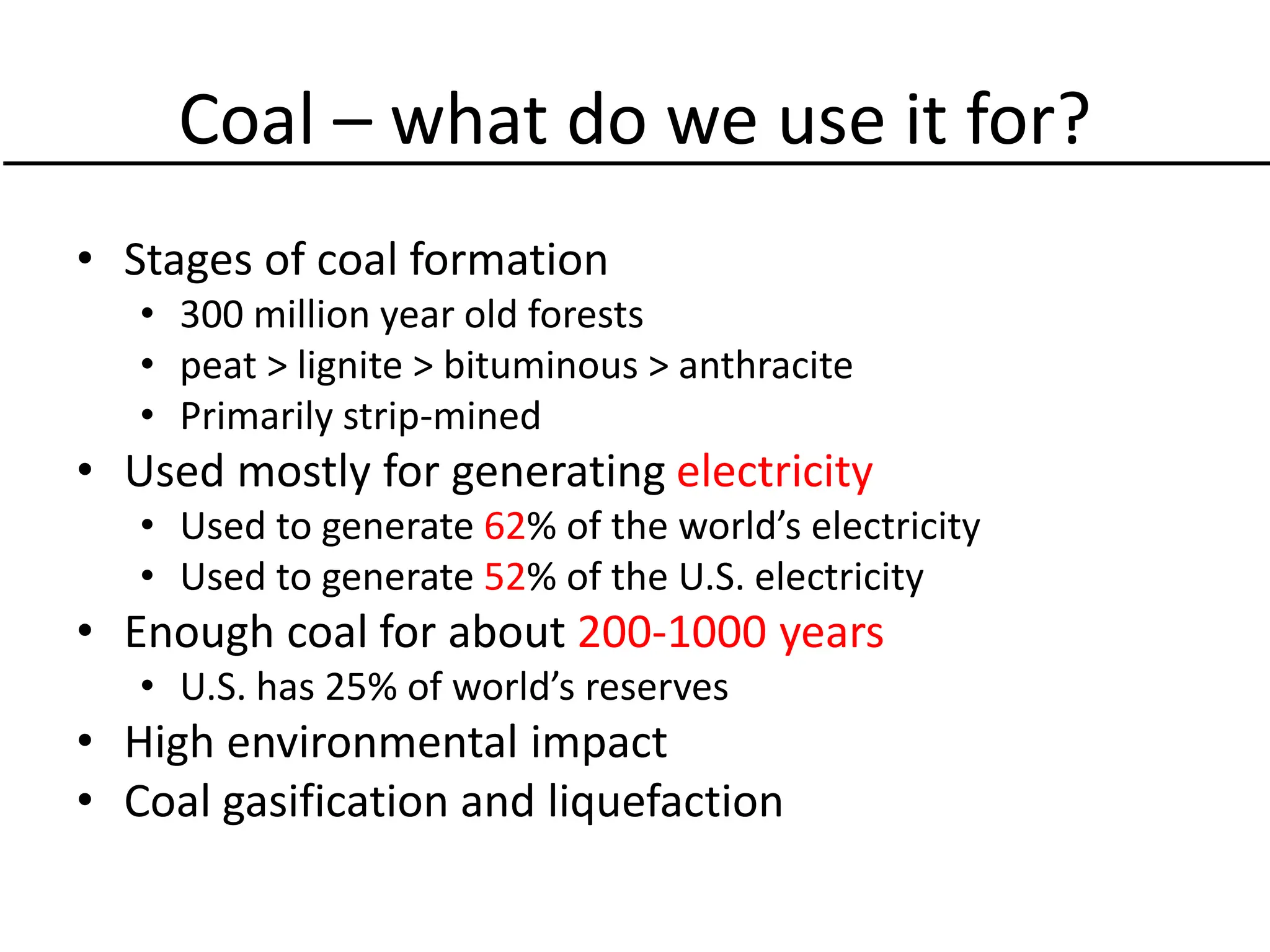 Coal – what do we use it for?
• Stages of coal formation
• 300 million year old forests
• peat > lignite > bituminous > anthracite
• Primarily strip-mined
• Used mostly for generating electricity
• Used to generate 62% of the world’s electricity
• Used to generate 52% of the U.S. electricity
• Enough coal for about 200-1000 years
• U.S. has 25% of world’s reserves
• High environmental impact
• Coal gasification and liquefaction
 