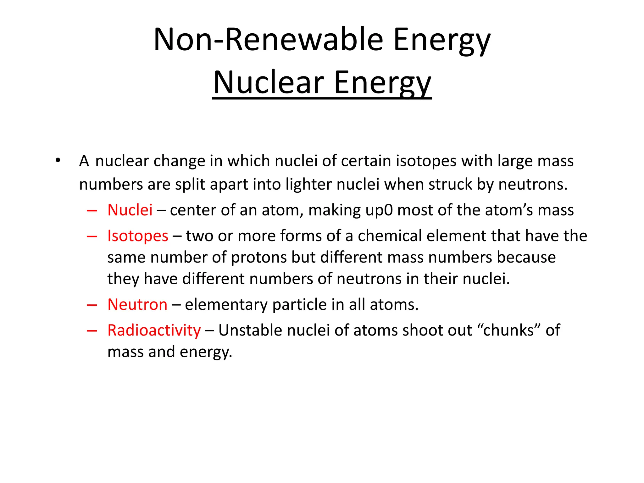 Non-Renewable Energy
Nuclear Energy
• A nuclear change in which nuclei of certain isotopes with large mass
numbers are split apart into lighter nuclei when struck by neutrons.
– Nuclei – center of an atom, making up0 most of the atom’s mass
– Isotopes – two or more forms of a chemical element that have the
same number of protons but different mass numbers because
they have different numbers of neutrons in their nuclei.
– Neutron – elementary particle in all atoms.
– Radioactivity – Unstable nuclei of atoms shoot out “chunks” of
mass and energy.
 