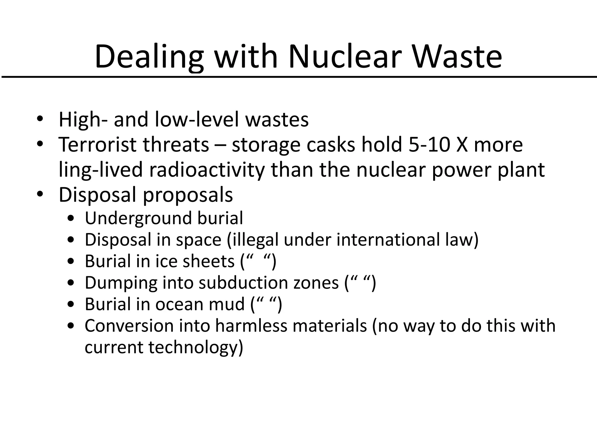 Dealing with Nuclear Waste
• High- and low-level wastes
• Terrorist threats – storage casks hold 5-10 X more
ling-lived radioactivity than the nuclear power plant
• Disposal proposals
• Underground burial
• Disposal in space (illegal under international law)
• Burial in ice sheets (“ “)
• Dumping into subduction zones (“ “)
• Burial in ocean mud (“ “)
• Conversion into harmless materials (no way to do this with
current technology)
 