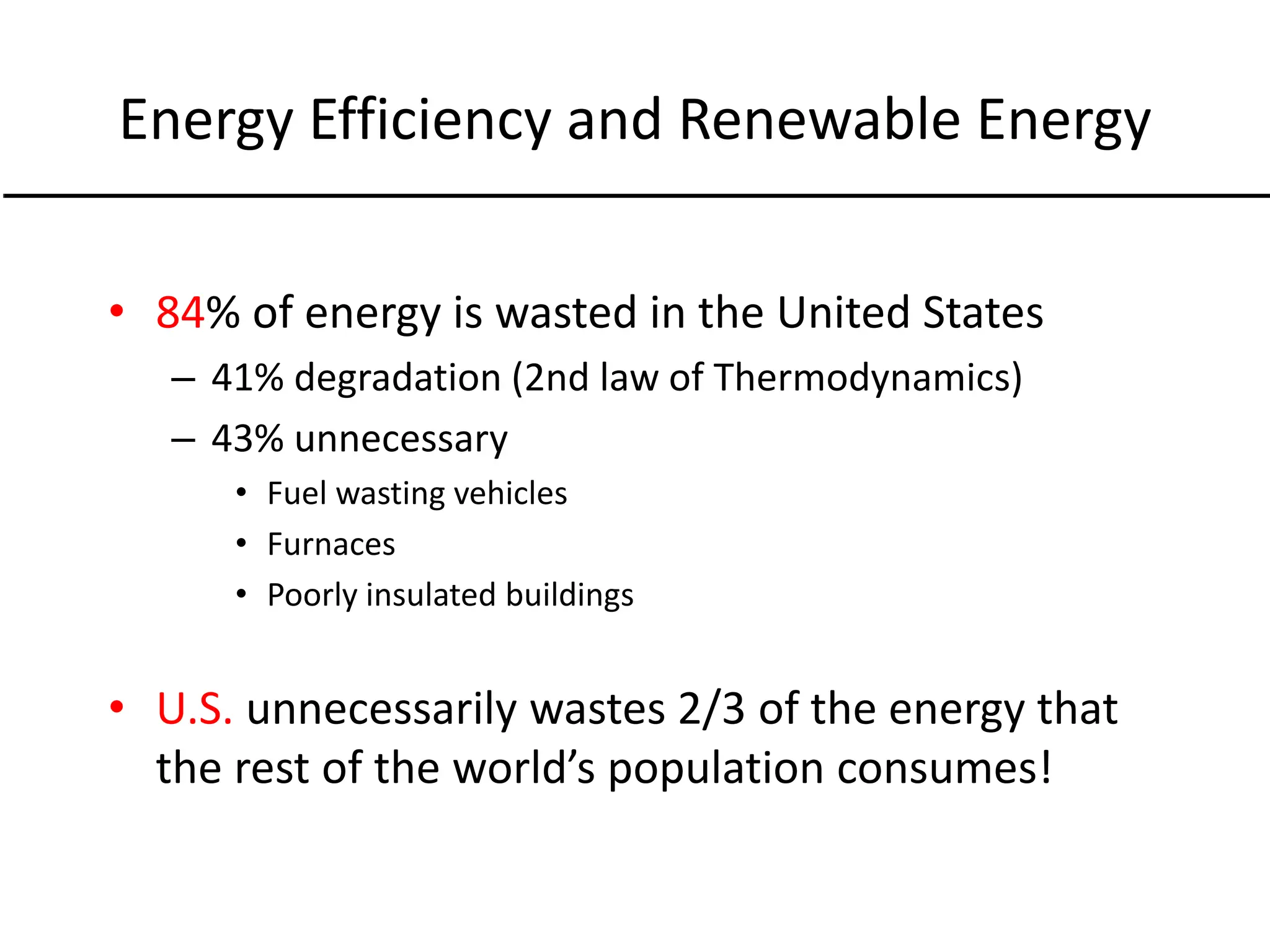 Energy Efficiency and Renewable Energy
• 84% of energy is wasted in the United States
– 41% degradation (2nd law of Thermodynamics)
– 43% unnecessary
• Fuel wasting vehicles
• Furnaces
• Poorly insulated buildings
• U.S. unnecessarily wastes 2/3 of the energy that
the rest of the world’s population consumes!
 
