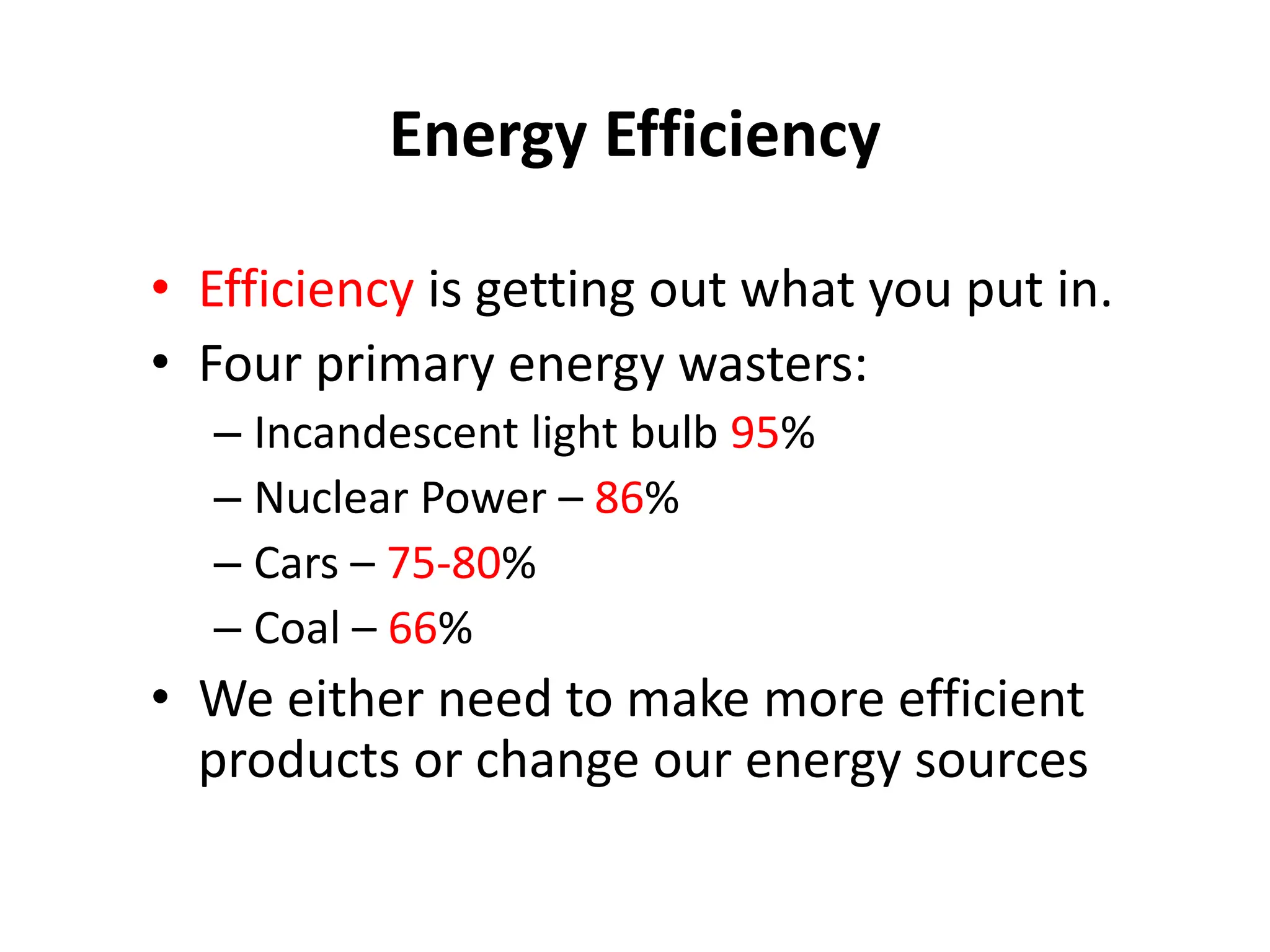 Energy Efficiency
• Efficiency is getting out what you put in.
• Four primary energy wasters:
– Incandescent light bulb 95%
– Nuclear Power – 86%
– Cars – 75-80%
– Coal – 66%
• We either need to make more efficient
products or change our energy sources
 