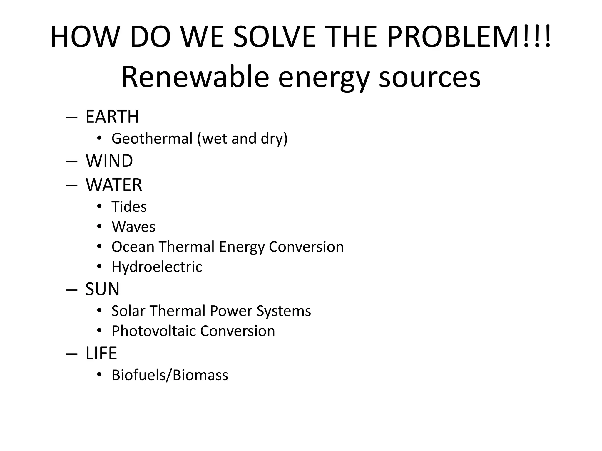 HOW DO WE SOLVE THE PROBLEM!!!
Renewable energy sources
– EARTH
• Geothermal (wet and dry)
– WIND
– WATER
• Tides
• Waves
• Ocean Thermal Energy Conversion
• Hydroelectric
– SUN
• Solar Thermal Power Systems
• Photovoltaic Conversion
– LIFE
• Biofuels/Biomass
 