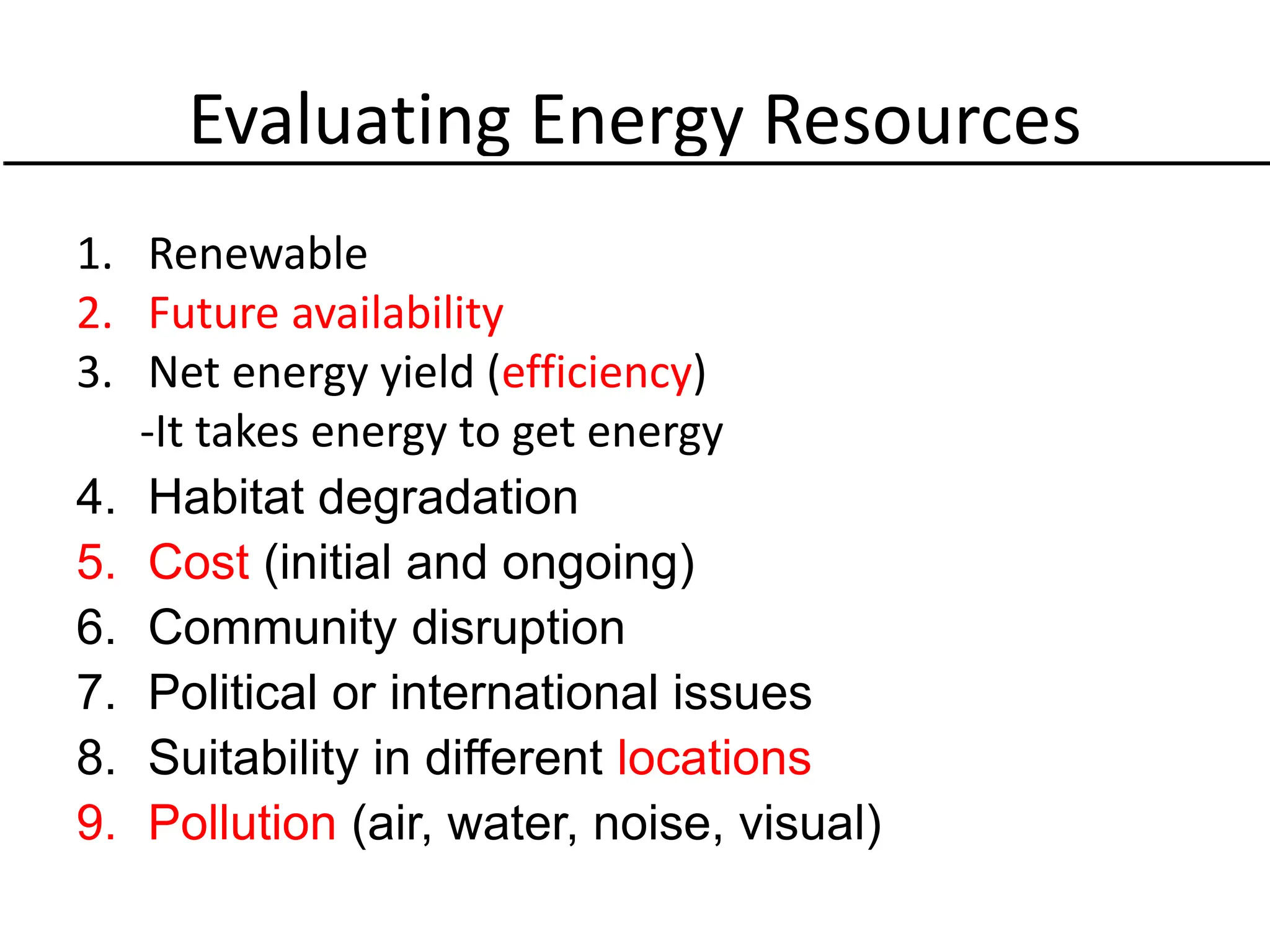 Evaluating Energy Resources
1. Renewable
2. Future availability
3. Net energy yield (efficiency)
-It takes energy to get energy
4. Habitat degradation
5. Cost (initial and ongoing)
6. Community disruption
7. Political or international issues
8. Suitability in different locations
9. Pollution (air, water, noise, visual)
 