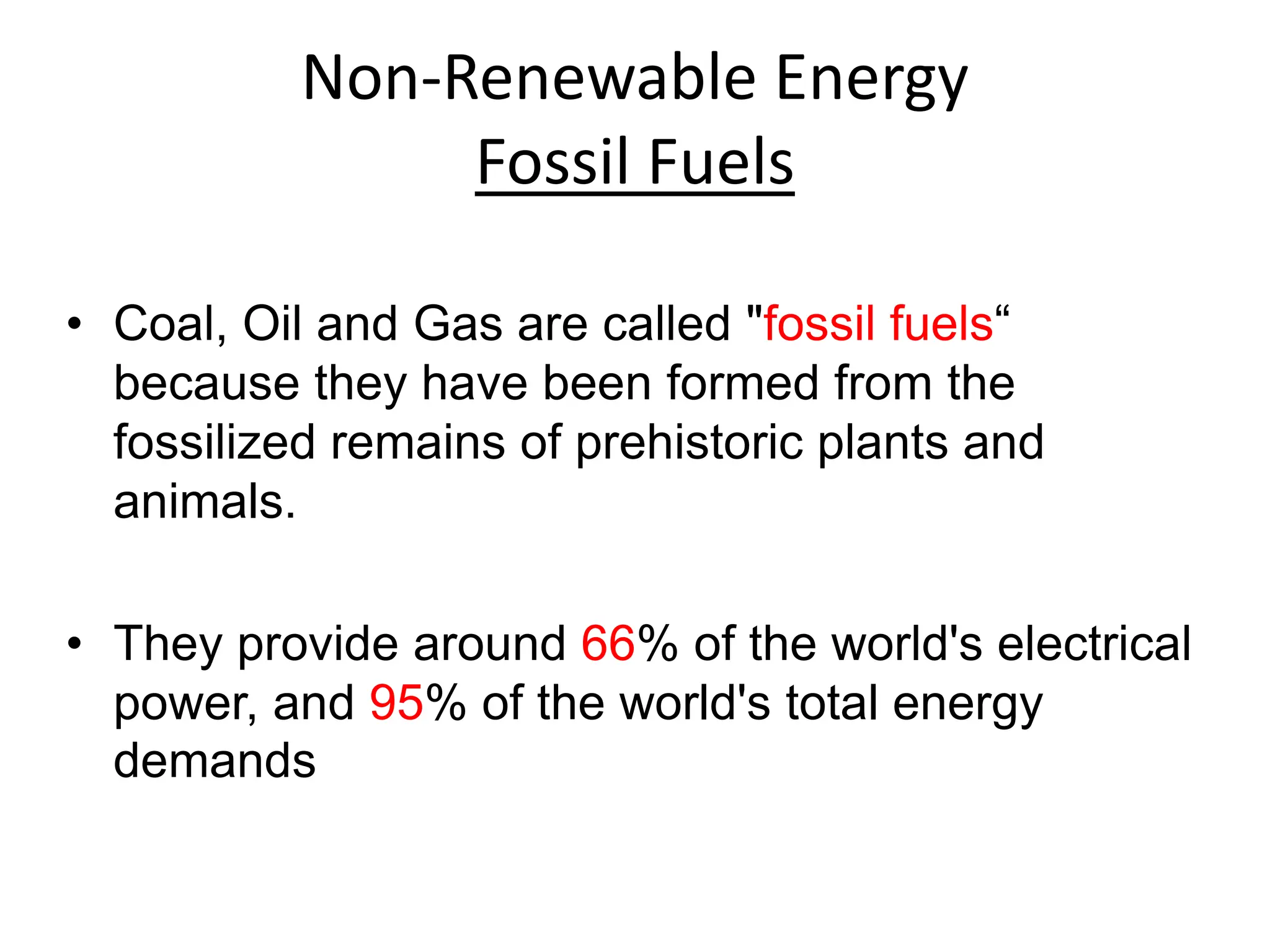Non-Renewable Energy
Fossil Fuels
• Coal, Oil and Gas are called "fossil fuels“
because they have been formed from the
fossilized remains of prehistoric plants and
animals.
• They provide around 66% of the world's electrical
power, and 95% of the world's total energy
demands
 