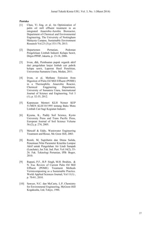 Jurnal Teknik Kimia USU, Vol. 3, No. 1 (Maret 2014)
37
Pustaka
[1] Chan, Yi Jing, et al, An Optimization of
palm oil mill effluent treatment in an
integrated Anaerobic-Aerobic Bioreactor,
Department of Chemical and Environmental
Engineering, The University of Nottingham
Malaysia Campus, Sustainable Environment
Research Vol.23 (3) p.153-170, 2013.
[2] Departemen Pertanian, Pedoman
Pengelolaan Limbah Industri Kelapa Sawit,
Ditjen PPHP, Jakarta, p. 15-18, 2006.
[3] Irvan, dkk, Pembuatan pupuk organik aktif
dari pengolahan lanjut limbah cair pabrik
kelapa sawit, Laporan Hasil Penelitian,
Universitas Sumatera Utara, Medan, 2011.
[4] Irvan, et al, Methane Emission from
Digestion of Palm Oil Mill Effluent (POME)
in a Thermophilic Anaerobic Reactor,
Chemical Engginering Department,
University of Sumatera Utara, International
Journal of Science and Engineering, Vol 3
(1), p. 32-35, 2012.
[5] Keputusan Menteri KLH Nomor KEP
51/MEN KLH/10/1995 tentang Baku Mutu
Limbah Cair bagi Kegiatan Industri.
[6] Kyuma, K., Paddy Soil Science, Kyoto
University Press and Trans Pacific Press,
European Journal of Soil Science Volume
56.(2), p. 274, 2005.
[7] Metcalf & Eddy, Wastewater Engineering
Treatment and Reuse, Mc Graw Hill, 2003.
[8] Romli, M, Suprihatin dan Dinna Sulida,
Penentuan Nilai Parameter Kinetika Lumpur
Aktif untuk Pengolahan Air Lindi Sampah
(Leachate), Jur.Tek. Ind. Pert. Vol.14(2), 55-
26. Fak. Teknologi Pertanian, IPB: Bogor,
2010.
[9] Rupani, P.F., R.P. Singh, M.H. Ibrahim, &
N. Esa. Review of Current Palm Oil Mill
Effluent (POME) Treatment Methods
Vermicomposting as a Sustainable Practice.
World Applied Sciences Journal, Vol 11(1) ,
p. 70-81, 2010.
[10] Sawyer, N.C. dan McCarty, L.P, Chemistry
for Environmetal Engineering, McGraw-Hill
Kogakusha, Ltd, Tokyo, 1986.
 