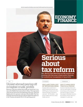 Friday February 25, 2011 : MEXICOWEEKLY 15
NOTIMEXPHOTO/JAVIERLIRAOTERO
Serious
about
taxreformSen. Manlio Fabio Beltrones and PRI senators are
pushing a bill that aims to boost public ﬁnances,
but analysts say transparency is top priority : 20
Mexican crude has climbed above $95 per barrel due to un-
rest in the Middle East and northern Africa. That represents
a$10riseperbarrelsincethebeginningoftheyear.That’sthe
highestpricefornationalcrudesinceMarch2008.TheCen-
tralBankreportedthatthepricehikebrought$750millionin-
totheTreasuryduringtheFeb.14-18reportingperiod.
Unrestabroadpayingoff
inhighercrude proﬁts
OIL ECONOMY COMMERCE
HOLLAND TOPS LIST
OF INVESTORS HERE
Foreign direct investment in
2010 climbed 16.6 percent over
2009 figures, the Economy Sec-
retariat reported. The total in-
vestment – $17.725 billion – was
led by Holland with the United
States second.
GOV’T LOOKS INTO
TORTILLA PRICES
Economy Secretary Bruno Fe-
rrari accused traders of artificial-
ly bumping up the price of corn
and said his agency will levy
fines against offenders found to
be hoarding. Ferrari said an in-
vestigation is under way.
www.mexicotoday.com.mx/information/economy
 
