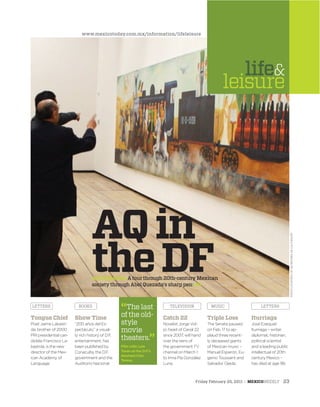 Friday February 25, 2011 : MEXICOWEEKLY 23
“The last
of the old-
style
movie
theaters.”
Film critic Luis
Tovar on the D.F.’s
doomed Cine
Teresa.
BOOKS TELEVISION MUSIC LETTERSLETTERS
AQin
theDFArtinReview: A tour through 20th-century Mexican
society through Abel Quezada’s sharp pen: 24
Iturriaga
José Ezequiel
Iturriaga – writer,
diplomat, historian,
political scientist
and a leading public
intellectual of 20th
century Mexico –
has died at age 98.
Triple Loss
The Senate paused
on Feb. 17 to ap-
plaud three recent-
ly deceased giants
of Mexican music –
Manuel Esperón, Eu-
genio Toussaint and
Salvador Ojeda.
Catch 22
Novelist Jorge Vol-
pi, head of Canal 22
since 2007, will hand
over the reins of
the government TV
channel on March 1
to Irma Pía González
Luna.
Tongue Chief
Poet Jaime Labasti-
da, brother of 2000
PRI presidential can-
didate Francisco La-
bastida, is the new
director of the Mex-
ican Academy of
Language.
Show Time
“200 años del Es-
pectáculo,” a visual-
ly rich history of D.F.
entertainment, has
been published by
Conaculta, the D.F.
government and the
Auditorio Nacional.
life&
leisure
www.mexicotoday.com.mx/information/lifeleisure
PHOTOCOURTESYOFSECRETARIADECULTURA/DF
 