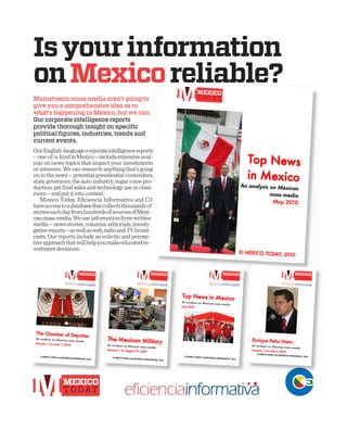 Mainstream mass media aren’t going to
give you a comprehensive idea as to
what’s happening in Mexico, but we can.
Our corporate intelligence reports
provide thorough insight on speciﬁc
political ﬁgures, industries, trends and
current events.
OurEnglish-languagecorporateintelligencereports
–one-of-a-kindinMexico–includeextensiveanal-
ysis on news topics that impact your investments
or interests. We can research anything that’s going
on in the news – potential presidential contenders,
state governors, the auto industry, sugar-cane pro-
duction,petfoodsalesandtechnologyuseinclass-
room–andputitintocontext.
Mexico Today, Eﬁciencia Informativa and C3
haveaccesstoadatabasethatcollectsthousandsof
storieseachdayfromhundredsofsourcesofMexi-
canmassmedia.Weuseinformationfromwritten
media–newsstories,columns,editorials,investi-
gativereports–aswellasweb,radioandTVbroad-
casts.Ourreportsincludeaneclecticandpercep-
tiveapproachthatwillhelpyoumakeeducatedin-
vestmentdecisions.
Isyourinformation
onMexicoreliable?
 