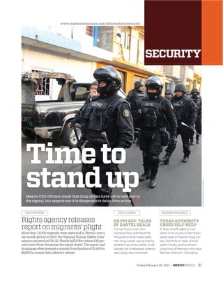 Friday February 25, 2011 : MEXICOWEEKLY 31
PHOTOCOURTESYOFNOTIMEX
Timeto
standupMexico City ofﬁcials insist that drug cartels have yet to take root in
the capital, but experts say it is dangerous to delay ﬁrm action : 32
More than 11,000 migrants were abducted in Mexico over a
six-month period in 2010, the National Human Rights Com-
missionreportedonFeb.22.Nearlyhalfofthevictims(44per-
cent)werefromHonduras,thereportstated.Thereportsaid
druggangsoftendemandaransomfromfamiliesof$1,000to
$5,000toensuretheirrelative’srelease.
Rightsagencyreleases
reportonmigrants’plight
TRAFFICKERS DRUG GANGS BORDER VIOLENCE
EX-PRI GOV. TALKS
OF CARTEL DEALS
Former Nuevo León Gov.
Sócrates Rizzo admitted that
PRI governments made deals
with drug cartels, saying that by
establishing where cartels could
operate the widespread violence
seen today was prevented.
TEXAS AUTHORITY
URGES SELF-HELP
A Texas sheriff called on resi-
dents of his county to arm them-
selves against Mexican drug car-
tels. Sheriff Arvin West of Hud-
speth County said he remains
suspicious of Mexicans who have
fled the violence in Chihuahua.
www.mexicotoday.com.mx/information/security
 