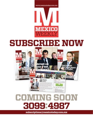 SUBSCRIBE NOW
3099:4987
www.mexicotoday.com.mx
COMING SOON
subscriptions@mexicotoday.com.mx
Can Lozano
ride labor peace
to Los Pinos?The youthful labor secretary insists he’s a team player ﬁrst andforemost, but his credentials might be tough to beat if heshepherds the labor reform bill through Congress : 18
Fierce Guerrero
campaign pushes
BCS into shadows
: POLITICS 6
Fundamentals augur
growth in the Bolsa
: ECONOMY
& FINANCE 20
Tamaulipas governor
and mayors commit
to follow Calderón
: SECURITY 32
New Mexico City
museum confronts
the evil of genocide
: LIFE & LEISURE 22
www.mexicotoday.com.mx
0018920360242
MEX$25 EUR€2 USD 3.50
FRIDAY 28
January, 2011
Mexico City
Year 00 00
Cuauhtémoc Cárdenas does not pull punches when he
discusses the current state of the Left and his new book
offers a rewarding look at a truly historical ﬁgure : 8, 22
Reﬂection
with an eye
on the future
www.mexicotoday.com.mx
0018920360242
MEX$25 EUR€2 USD 3.50
FRIDAY 11
February, 2011
Mexico City
Year 00 00
Congress’ best
intentions appear to
have been scuttled
: POLITICS 6
The CFE earns kudos
from Calderón, but
are they deserved?
: ECONOMY
& FINANCE 16
Protests take shape
in Guadalajara after
violence spikes
: SECURITY 32
Team Mexico wins
in Chepo’s debut yet
2014 is still far away
: LIFE & LEISURE 28
www.mexicotoday.com.mx
0018920360242
MEX$25 EUR€2 USD 3.50
FRIDAY 25
Qu’est-ce
que c’est,
Sarkozy?
: 6
: POLITICS 12
: ECONOMY
& FINANCE 20 : SECURITY 32: LIFE & LEISURE 24
 