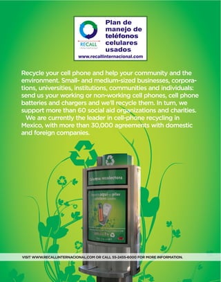 Recycle your cell phone and help your community and the
environment. Small- and medium-sized businesses, corpora-
tions, universities, institutions, communities and individuals:
send us your working or non-working cell phones, cell phone
batteries and chargers and we'll recycle them. In turn, we
support more than 60 social aid organizations and charities.
We are currently the leader in cell-phone recycling in
Mexico, with more than 30,000 agreements with domestic
and foreign companies.
VISIT WWW.RECALLINTERNACIONAL.COM OR CALL 55-2455-6000 FOR MORE INFORMATION.
 