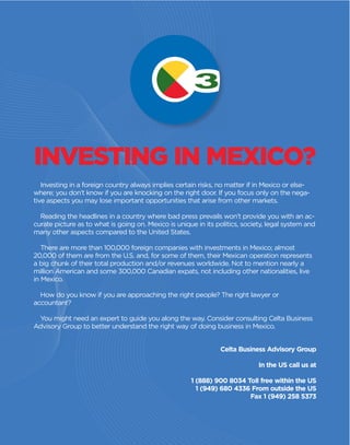 Investing in a foreign country always implies certain risks, no matter if in Mexico or else-
where; you don’t know if you are knocking on the right door. If you focus only on the nega-
tive aspects you may lose important opportunities that arise from other markets.
Reading the headlines in a country where bad press prevails won’t provide you with an ac-
curate picture as to what is going on. Mexico is unique in its politics, society, legal system and
many other aspects compared to the United States.
There are more than 100,000 foreign companies with investments in Mexico; almost
20,000 of them are from the U.S. and, for some of them, their Mexican operation represents
a big chunk of their total production and/or revenues worldwide. Not to mention nearly a
million American and some 300,000 Canadian expats, not including other nationalities, live
in Mexico.
How do you know if you are approaching the right people? The right lawyer or
accountant?
You might need an expert to guide you along the way. Consider consulting Celta Business
Advisory Group to better understand the right way of doing business in Mexico.
INVESTING IN MEXICO?
Celta Business Advisory Group
In the US call us at
1 (888) 900 8034 Toll free within the US
1 (949) 680 4336 From outside the US
Fax 1 (949) 258 5373
 