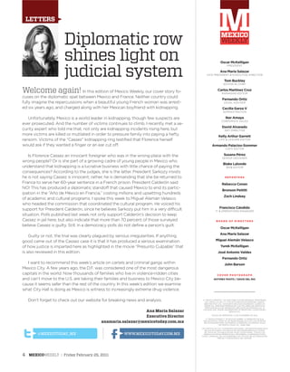 Welcome again! In this edition of Mexico Weekly, our cover story fo-
cuses on the diplomatic spat between Mexico and France. Neither country could
fully imagine the repercussions when a beautiful young French woman was arrest-
ed six years ago, and charged along with her Mexican boyfriend with kidnapping.
Unfortunately, Mexico is a world leader in kidnapping, though few suspects are
ever prosecuted. And the number of victims continues to climb. I recently met a se-
curity expert who told me that, not only are kidnapping incidents rising here, but
more victims are killed or mutilated in order to pressure family into paying a hefty
ransom. Victims of the “Cassez” kidnapping ring testified that Florence herself
would ask if they wanted a finger or an ear cut off.
Is Florence Cassez an innocent foreigner who was in the wrong place with the
wrong people? Or is she part of a growing cadre of young people in Mexico who
understand that kidnapping is a lucrative business with little chance of paying the
consequences? According to the judges, she is the latter. President Sarkozy insists
he is not saying Cassez is innocent; rather, he is demanding that she be returned to
France to serve her 60-year sentence in a French prison. President Calderón said
NO! This has produced a diplomatic standoff that caused Mexico to end its partic-
ipation in the “Año de México en Francia,” costing millions and upsetting hundreds
of academic and cultural programs. I spoke this week to Miguel Alemán Velasco
who headed the commission that coordinated the cultural program. He voiced his
support for President Calderón, since he believes Sarkozy put him in a very difficult
situation. Polls published last week not only support Calderón’s decision to keep
Cassez in jail here, but also indicate that more than 70 percent of those surveyed
believe Cassez is guilty. Still, in a democracy polls do not define a person’s guilt.
Guilty or not, the trial was clearly plagued by serious irregularities. If anything
good came out of the Cassez case it is that it has produced a serious examination
of how justice is imparted here as highlighted in the movie “Presunto Culpable” that
is also reviewed in this edition.
I want to recommend this week’s article on cartels and criminal gangs within
Mexico City. A few years ago, the D.F. was considered one of the most dangerous
capitals in the world. Now thousands of families who live in violence-ridden cities
and can’t move to the U.S. are taking their families and business to Mexico City be-
cause it seems safer than the rest of the country. In this week’s edition we examine
what City Hall is doing as Mexico is witness to increasingly extreme drug violence.
Don’t forget to check out our website for breaking news and analysis.
Diplomatic row
shines light on
judicial system
LETTERS
© “MEXICO WEEKLY”, ES UNA PUBLICACIÓN SEMANAL PROPIEDAD
DE YUMAC S.A. DE C.V. CON OFICINAS EN DIVISIÓN DEL NORTE
#925 1ER PISO COL. NARVARTE DELEGACIÓN BENITO JUAREZ CP
03020 TEL 2455 5555 IMPRESA EN LOS TALLERES DE SERVICIOS
PROFESIONALES DE IMPRESIÓN UBICADOS EN MIMOSAS NO. 31
COLONIA STA. MARÍA INSURGENTES CP 06430 DEL CUAUHTEMOC
MÉXICO D.F.
FECHA DE IMPRESIÓN: 17 DE DICIEMBRE DE 2010
© “MEXICO WEEKLY” INVESTIGA SOBRE LA SERIEDAD DE SUS
ANUNCIANTES, PERO NO SE RESPONSABILIZA CON LAS OFERTAS
RELACIONADAS POR LOS MISMOS. ATENCIÓN A CLIENTES: ZONA
METROPOLITANA TEL. 3099-4987.
LOS ARTÍCULOS Y EL CONTENIDO EDITORIAL SON RESPONSABILIDAD
DE SUS AUTORES Y NO REFLEJAN NECESARIAMENTE EL PUNTO
DE VISTA DE LA PUBLICACIÓN, NI DE LA EDITORIAL. TODOS LOS
DERECHOS ESTÁN RESERVADOS. PROHIBIDA LA REPRODUCCIÓN
TOTAL O PARCIAL DE LAS IMÁGENES Y/O TEXTOS SIN AUTORIZACIÓN
PREVIA Y POR ESCRITO DEL EDITOR.
Oscar McKelligan
PRESIDENT
Ana Maria Salazar
VICE PRESIDENT & EXECUTIVE DIRECTOR
Tom Buckley
EDITOR IN CHIEF
Carlos Martínez Cruz
MANAGING EDITOR
Fernando Ortiz
LEGAL ADVISER
Cecilia Garza V
ADMINISTRATION
Iker Amaya
CORPORATE SALES
David Alvarado
ART DIRECTOR
Kelly Arthur Garrett
LIFE & LEISURE EDITOR
Armando Palacios-Sommer
COPY EDITOR
Susana Pérez
SENIOR DESIGNER
Blake Lalonde
WEB EDITOR
R E P O R T E R S
Rebecca Conan
Bronson Pettitt
Zach Lindsey
Francisco Cándido
IT & OPERATIONS MANAGER
B O A R D O F D I R E C T O R S
Oscar McKelligan
Ana Maria Salazar
Miguel Alemán Velasco
Yurek McKelligan
José Antonio Valdes
Fernando Ortiz
John Barson
C O V E R P H O T O G R A P H
NOTIMEX PHOTO / DAVID DEL RIO
Ana Maria Salazar
Executive Director
anamaria.salazar@mexicotoday.com.mx
WWW.MEXICOTODAY.COM.MX@MEXICOTODAY_MX
4 MEXICOWEEKLY : Friday February 25, 2011
 