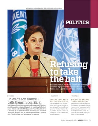 NOTIMEXPHOTO/JAVIERLIRAOTERO
Refusing
totake
thebaitMexico’s Foreign Relations Secretariat makes it
clear that it perceives France’s reaction to the
Cassez case as little more than a bête noire : 6
LuisDonaldoColosio,sonandnamesakeoftheslainPRIpresi-
dentialcandidate,criticizedthepartyforexploitinghisfather’s
name.ColosiocalledthePRI“hypocrites”and“fraudulent”in
a message on his Twitter account. Incoming PRI president
Humberto Moreira said he would try to arrange a meeting
withColosiotohearwhyhemadetheaccusations.
Colosio’ssonslamsPRI,
callsthemhypocritical
PARTIES ELECTIONS PARTIES
OLVERA DECLARED
VICTOR IN HIDALGO
The Federal Electoral Tribunal
threw out 17 formal complaints
and declared Francisco Olvera
governor-elect of Hidalgo. Olve-
ra won the election in July, but
challenger Xóchitl Gálvez con-
tested the result.
ENCINAS ANXIOUS
TO PRESERVE PRD
Alejandro Encinas has called on
PRD leaders to create an internal
movement to “rescue and unify
the party” as it risks rupture over
its electoral alliance policy. Mi-
choacán Gov. Leonel Godoy of-
fered to help mediate.
www.mexicotoday.com.mx/information/politics
Friday February 25, 2011 : MEXICOWEEKLY 5
 