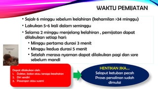 WAKTU PEMIJATAN
• Sejak 6 minggu sebelum kelahiran (kehamilan >34 minggu)
• Lakukan 5-6 kali dalam seminggu
• Selama 2 minggu menjelang kelahiran , pemijatan dapat
dilakukan setiap hari:
• Minggu pertama durasi 3 menit
• Minggu kedua durasi 5 menit
• Setelah merasa nyaman dapat dilakukan pagi dan sore
sebelum mandi
HENTIKAN JIKA….
Selaput ketuban pecah
Proses persalinan sudah
dimulai
Dapat dilakukan oleh:
1. Dokter, bidan atau tenaga kesehatan
2. Diri sendiri
3. Pasangan atau suami
 