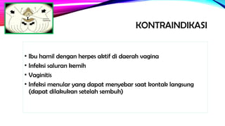 KONTRAINDIKASI
• Ibu hamil dengan herpes aktif di daerah vagina
• Infeksi saluran kemih
• Vaginitis
• Infeksi menular yang dapat menyebar saat kontak langsung
(dapat dilakukan setelah sembuh)
 