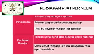 PERSIAPAN PIJAT PERINEUM
Persiapan Ibu
Ruangan yang tenang dan nyaman
Ruangan yang aman dan penerangan cukup
Posisi ibu senyaman mungkin saat pemijatan
Persiapan
Pemijat
Tangan harus bersih dan bekerja secara hati-hati
Selalu cepat tanggap jika ibu mengalami rasa
nyeri berlebihan
 