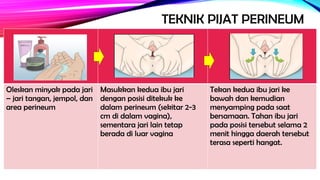 TEKNIK PIJAT PERINEUM
Oleskan minyak pada jari
– jari tangan, jempol, dan
area perineum
Masukkan kedua ibu jari
dengan posisi ditekuk ke
dalam perineum (sekitar 2-3
cm di dalam vagina),
sementara jari lain tetap
berada di luar vagina
Tekan kedua ibu jari ke
bawah dan kemudian
menyamping pada saat
bersamaan. Tahan ibu jari
pada posisi tersebut selama 2
menit hingga daerah tersebut
terasa seperti hangat.
 