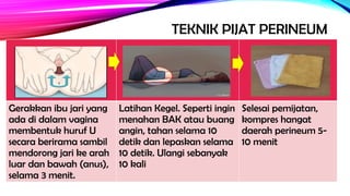 TEKNIK PIJAT PERINEUM
Gerakkan ibu jari yang
ada di dalam vagina
membentuk huruf U
secara berirama sambil
mendorong jari ke arah
luar dan bawah (anus),
selama 3 menit.
Latihan Kegel. Seperti ingin
menahan BAK atau buang
angin, tahan selama 10
detik dan lepaskan selama
10 detik. Ulangi sebanyak
10 kali
Selesai pemijatan,
kompres hangat
daerah perineum 5-
10 menit
 