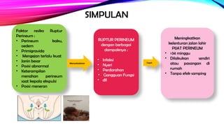 SIMPULAN
RUPTUR PERINEUM
dengan berbagai
dampaknya :
• Infeksi
• Nyeri
• Perdarahan
• Gangguan Fungsi
• dll
Meningkatkan
kelenturan jalan lahir
PIJAT PERINEUM
• >34 minggu
• Dilakukan sendiri
atau pasangan di
rumah
• Tanpa efek samping
Faktor resiko Ruptur
Perineum :
• Perineum kaku,
oedem
• Primigravida
• Mengejan terlalu kuat
• Janin besar
• Posisi abnormal
• Keterampilan
menahan perineum
saat kepala ekspulsi
• Posisi meneran
Menyebabkan Cegah
 