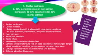 1. Ruptur perineum
2. 85% persalinan spontan pervaginam
mengalami 32-33% episiotomy dan 52%
laserasi spontan
1. Sumber perdarahan
2. Laserasi melebar.
Resiko rupture derajat 3-4 sebanyak 1% pada tanpa episiotomy.
9% pada episiotomy mediolateral, 20% pada episiotomy medial.
3. Nyeri perineum
4. Ketakutan mobilisasi
5. Resiko infeksi
6. Mengganggu interaksi ibu dengan bayi
7. Dehisensi luka (luka terbuka >0,5 cm pada episiotomy). Berhubungan dengan
teknik penjahitan, pemilihan benang, panjang perineum, berat janin.
8. Disfungsi organ reproduksi (ex: inkontinensia urin dan fecal)
9. Disfungsi seksual spt Dispareunia
• Paritas
• Jarak
kelahiran
• Berat
badan bayi
• Pimpinan
persalinan
• Ekstraksi
cunam
Dam
pak
 