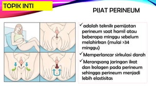 PIJAT PERINEUM
adalah teknik pemijatan
perineum saat hamil atau
beberapa minggu sebelum
melahirkan (mulai >34
minggu)
Memperlancar sirkulasi darah
Merangsang jaringan ikat
dan kolagen pada perineum
sehingga perineum menjadi
lebih elastisitas
TOPIK INTI
 