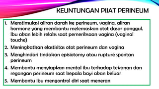 KEUNTUNGAN PIJAT PERINEUM
1. Menstimulasi aliran darah ke perineum, vagina, aliran
hormone yang membantu melemaskan otot dasar panggul.
Ibu akan lebih relaks saat pemeriksaan vagina (vaginal
touche)
2. Meningkatkan elastisitas otot perineum dan vagina
3. Menghindari tindakan episiotomy atau rupture spontan
perineum
4. Membantu menyiapkan mental ibu terhadap tekanan dan
regangan perineum saat kepala bayi akan keluar
5. Membantu ibu mengontrol diri saat meneran
 