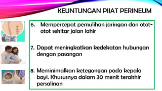 KEUNTUNGAN PIJAT PERINEUM
6. Mempercepat pemulihan jaringan dan otot-
otot sekitar jalan lahir
7. Dapat meningkatkan kedekatan hubungan
dengan pasangan
8. Meminimalkan ketegangan pada kepala
bayi. Khususnya dalam 30 menit terakhir
persalinan
 