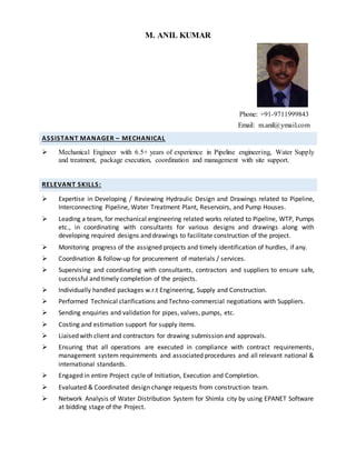 M. ANIL KUMAR
Phone: +91-9711999843
Email: m.anil@ymail.com
ASSISTANT MANAGER – MECHANICAL
 Mechanical Engineer with 6.5+ years of experience in Pipeline engineering, Water Supply
and treatment, package execution, coordination and management with site support.
RELEVANT SKILLS:
 Expertise in Developing / Reviewing Hydraulic Design and Drawings related to Pipeline,
Interconnecting Pipeline, Water Treatment Plant, Reservoirs, and Pump Houses.
 Leading a team, for mechanical engineering related works related to Pipeline, WTP, Pumps
etc., in coordinating with consultants for various designs and drawings along with
developing required designs and drawings to facilitate construction of the project.
 Monitoring progress of the assigned projects and timely identification of hurdles, if any.
 Coordination & follow-up for procurement of materials / services.
 Supervising and coordinating with consultants, contractors and suppliers to ensure safe,
successful and timely completion of the projects.
 Individually handled packages w.r.t Engineering, Supply and Construction.
 Performed Technical clarifications and Techno-commercial negotiations with Suppliers.
 Sending enquiries and validation for pipes, valves, pumps, etc.
 Costing and estimation support for supply items.
 Liaised with client and contractors for drawing submission and approvals.
 Ensuring that all operations are executed in compliance with contract requirements,
management system requirements and associated procedures and all relevant national &
international standards.
 Engaged in entire Project cycle of Initiation, Execution and Completion.
 Evaluated & Coordinated design change requests from construction team.
 Network Analysis of Water Distribution System for Shimla city by using EPANET Software
at bidding stage of the Project.
 
