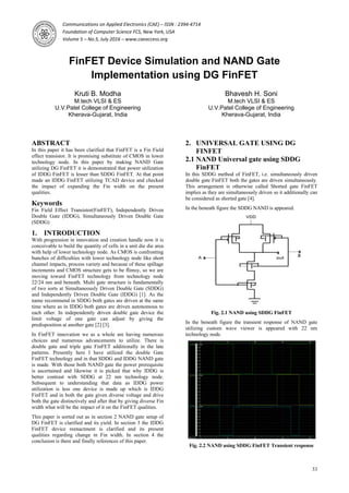 Communications on Applied Electronics (CAE) – ISSN : 2394-4714
Foundation of Computer Science FCS, New York, USA
Volume 5 – No.5, July 2016 – www.caeaccess.org
33
FinFET Device Simulation and NAND Gate
Implementation using DG FinFET
Kruti B. Modha
M.tech VLSI & ES
U.V.Patel College of Engineering
Kherava-Gujarat, India
Bhavesh H. Soni
M.tech VLSI & ES
U.V.Patel College of Engineering
Kherava-Gujarat, India
ABSTRACT
In this paper it has been clarified that FinFET is a Fin Field
effect transistor. It is promising substitute of CMOS in lower
technology node. In this paper by making NAND Gate
utilizing DG FinFET it is demonstrated that power utilization
of IDDG FinFET is lesser than SDDG FinFET. At that point
made an IDDG FinFET utilizing TCAD device and checked
the impact of expanding the Fin width on the present
qualities.
Keywords
Fin Field Effect Transistor(FinFET), Independently Driven
Double Gate (IDDG), Simultaneously Driven Double Gate
(SDDG)
1. INTRODUCTION
With progression in innovation and creation handle now it is
conceivable to build the quantity of cells in a unit die die area
with help of lower technology node. As CMOS is confronting
bunches of difficulties with lower technology node like short
channel impacts, process variety and because of these spillage
increments and CMOS structure gets to be flimsy, so we are
moving toward FinFET technology from technology node
22/24 nm and beneath. Multi gate structure is fundamentally
of two sorts at Simultaneously Driven Double Gate (SDDG)
and Independently Driven Double Gate (IDDG) [1]. As the
name recommend in SDDG both gates are driven at the same
time where as in IDDG both gates are driven autonomous to
each other. In independently driven double gate device the
limit voltage of one gate can adjust by giving the
predisposition at another gate [2] [3].
In FinFET innovation we as a whole are having numerous
choices and numerous advancements to utilize. There is
double gate and triple gate FinFET additionally in the late
patterns. Presently here I have utilized the double Gate
FinFET technology and in that SDDG and IDDG NAND gate
is made. With those both NAND gate the power prerequisite
is ascertained and likewise it is picked that why IDDG is
better contrast with SDDG at 22 nm technology node.
Subsequent to understanding that data as IDDG power
utilization is less one device is made up which is IDDG
FinFET and in both the gate given diverse voltage and drive
both the gate distinctively and after that by giving diverse Fin
width what will be the impact of it on the FinFET qualities.
This paper is sorted out as in section 2 NAND gate setup of
DG FinFET is clarified and its yield. In section 3 the IDDG
FinFET device reenactment is clarified and its present
qualities regarding change in Fin width. In section 4 the
conclusion is there and finally references of this paper.
2. UNIVERSAL GATE USING DG
FINFET
2.1 NAND Universal gate using SDDG
FinFET
In this SDDG method of FinFET, i.e. simultaneously driven
double gate FinFET both the gates are driven simultaneously.
This arrangement is otherwise called Shorted gate FinFET
implies as they are simultaneously driven so it additionally can
be considered as shorted gate [4].
In the beneath figure the SDDG NAND is appeared.
Fig. 2.1 NAND using SDDG FinFET
In the beneath figure the transient response of NAND gate
utilizing custom wave viewer is appeared with 22 nm
technology node.
Fig. 2.2 NAND using SDDG FinFET Transient response
 