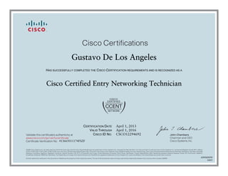 John Chambers
Chairman and CEO
Cisco Systems, Inc.
Cisco Certifications
Validate this certificate’s authenticity at
Certificate Verification No.
www.cisco.com/go/verifycertificate
©2006 Cisco Systems, Inc. All rights reserved. CCVP, the Cisco logo, and the Cisco Square Bridge logo are trademarks of Cisco Systems, Inc.; Changing the Way We Work, Live, Play, and Learn is a service mark of Cisco Systems, Inc.; and Access Registrar, Aironet, BPX, Catalyst,
CCDA, CCDP, CCIE, CCIP, CCNA, CCNP, CCSP, Cisco, the Cisco Certified Internetwork Expert logo, Cisco IOS, Cisco Press, Cisco Systems, Cisco Systems Capital, the Cisco Systems logo, Cisco Unity, Enterprise/Solver, EtherChannel, EtherFast, EtherSwitch, Fast Step, Follow Me
Browsing, FormShare, GigaDrive, GigaStack, HomeLink, Internet Quotient, IOS, IP/TV, iQ Expertise, the iQ logo, iQ Net Readiness Scorecard, iQuick Study, LightStream, Linksys, MeetingPlace, MGX, Networking Academy, Network Registrar, Packet, PIX, ProConnect, RateMUX,
ScriptShare, SlideCast, SMARTnet, StackWise, The Fastest Way to Increase Your Internet Quotient, and TransPath are registered trademarks of Cisco Systems, Inc. and/or its affiliates in the United States and certain other countries.
All other trademarks mentioned in this document or Website are the property of their respective owners. The use of the word partner does not imply a partnership relationship between Cisco and any other company. (0609R)
Gustavo De Los Angeles
HAS SUCCESSFULLY COMPLETED THE CISCO CERTIFICATION REQUIREMENTS AND IS RECOGNIZED AS A
Cisco Certified Entry Networking Technician
CERTIFICATION DATE
VALID THROUGH
CISCO ID NO.
April 1, 2013
April 1, 2016
CSCO12294692
413665011174FSZF
600068898
0405
 