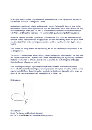 As Account Director Burger King Andrea was fully responsible for the organisation and smooth
run of the BK exclusive T&B Frigoliner GmbH.
Andrea is an exceptionally reliable and trustworthy person. Not possible does not exist for her,
her customer orientation and organisational skills are outstanding. She is a hard worker and very
dedicated to her job and duties. For BK CE, customer service and reached another dimension
with Andrea and Frigoliner was rated 1st
in an internal BK quality ranking of all CE suppliers.
During the mergers with EXEL logistics and DHL- Deutsche Post World Net additional tenders
followed. Andrea also volunteered in supplying the few new market entry stores in Cyprus, which
was an extraordinary endeavour regarding customs and food regulations before Cyprus joined
the EU.
After Andrea and Joerg Wallner left the company, BK did not extend any country contract at the
next negotiations.
The reason for this elaborate reference is my ongoing respect and gratefulness for the dedication
and support, my team and I received from Andrea. Needless to say that my own very successful
start and development at BK I also owe to quite an extent to the perfect logistics and supply
chain that I could fully rely and build on.
I can only congratulate you, if you are planning to hire Andrea for no matter what position.
She is a fast learner and mastering new challenges is one of her great strengths. Andrea had no
experience in SCM and Burger King when we started and still made it possible within only a few
weeks. If you have any questions left please feel free to contact me.
Kind regards,
Ronald P.Glas
Senior Purchasing and Contracts Manager
eipc Ltd. – A SUBWAY Franchisee Owned Organisation
 