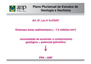 Plano Plurianual de Estudos de
Geologia e Geofísica
Art. 8º, Lei nº 9.478/97
Extensas áreas sedimentares (~ 7,5 milhões km2)
necessidade de aumentar o conhecimento
geológico + potencial petrolífero
PPA – ANP
 