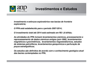 - Investimento e esforços exploratórios nas bacias de fronteira
exploratória;
- O PPA está estabelecido para o período 2007-2014;
- O investimento total até 2014 está estimado em R$ 1,8 bilhão;
Investimentos e Estudos
- O investimento total até 2014 está estimado em R$ 1,8 bilhão;
- As atividades do PPA incluem levantamentos sísmicos, processamento e
reprocessamento de dados sísmicos antigos (pré-1998), levantamentos
magnéticos e gravimétricos, levantamentos magnetotelúricos, estudos
de sistemas petrolíferos, levantamentos geoquímicos e perfuração de
poços estratigráficos;
- Os estudos são definidos de acordo com o conhecimento geológico atual
das bacias contempladas no PPA.
 