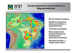 Aerolevantamentos Gravimétricos e
Magnetométricos
- R$ 182 milhões investidos
- 650.000 km lineares de
dados gravimétricos e
magnetométricosmagnetométricos
- 09 bacias investigadas
- Maior campanha de
aerolevantamentos já
realizada para a
exploração de petróleo;
- Necessário estudar e
integrar esses dados
 