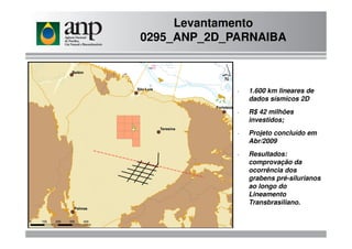 Levantamento
0295_ANP_2D_PARNAIBA
- 1.600 km lineares de
dados sísmicos 2D
- R$ 42 milhões
investidos;
- Projeto concluído em
Abr/2009
- Resultados:
comprovação da
ocorrência dos
grabens pré-silurianos
ao longo do
Lineamento
Transbrasiliano.
 
