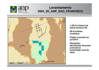 Levantamento
0284_2D_ANP_SAO_FRANCISCO
- 1.450 km lineares de
dados sísmicos 2D;
- R$ 42 milhões
investidos;
- Projeto concluído em
Jun/2010
- Resultados:
Identificação de porção
profunda na
extremidade norte da
bacia.
 
