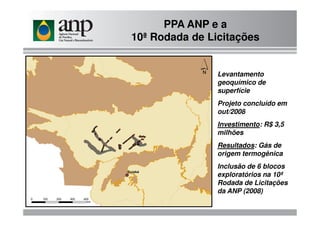 PPA ANP e a
10ª Rodada de Licitações
Levantamento
geoquímico de
superfície
Projeto concluído em
out/2008out/2008
Investimento: R$ 3,5
milhões
Resultados: Gás de
origem termogênica
Inclusão de 6 blocos
exploratórios na 10ª
Rodada de Licitações
da ANP (2008)
 