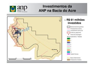 Investimentos da
ANP na Bacia do Acre
Levantamento sísmico 2D
Limite lev. geoquímico
Aerolevantamento geofísico
Processamento sísmico
~ R$ 61 milhões
investidos
Blocos Exploratórios - Rodadas
2
3
4
5
6
7
9
10
Cessão Onerosa
Bacias Sedimentares
Embsamento Cristalino
Limite lev. geoquímico
Pontos de amostragem
 