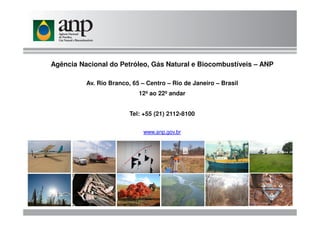 Agência Nacional do Petróleo, Gás Natural e Biocombustíveis – ANP
Av. Rio Branco, 65 – Centro – Rio de Janeiro – Brasil
12º ao 22º andar
Tel: +55 (21) 2112-8100Tel: +55 (21) 2112-8100
www.anp.gov.br
 