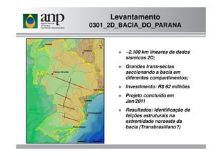 ~2.100 km lineares de dados
sísmicos 2D;
Grandes trans-sectas
seccionando a bacia em
diferentes compartimentos;
Levantamento
0301_2D_BACIA_DO_PARANA
diferentes compartimentos;
Investimento: R$ 62 milhões
Projeto concluído em
Jan/2011
Resultados: Identificação de
feições estruturais na
extremidade noroeste da
bacia (Transbrasiliano?)
 