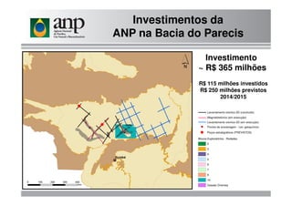 Investimentos da
ANP na Bacia do Parecis
Investimento
~ R$ 365 milhões
R$ 115 milhões investidos
R$ 250 milhões previstos
2014/2015
Levantamento sísmico 2D (em execução)
Blocos Exploratórios - Rodadas
2
3
4
5
6
7
9
10
Cessão Onerosa
Pontos de amostragem - Lev. geoquímico
Levantamento sísmico 2D (concluído)
Magnetotelúrico (em execução)
E Poços estratigráficos (PREVISTOS)
 