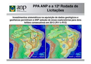 Investimentos sistemáticos na aquisição de dados geológicos e
geofísicos permitiram à ANP seleção de áreas exploratórias para dois
leilões consecutivos em 2013 (R11 e R12)
PPA ANP e a 12ª Rodada de
Licitações
 
