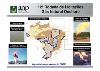 12ª Rodada de Licitações
Gás Natural Onshore
Bacia do Parnaíba
Parque dos Gaviões
Bacia do Acre
Bacia dos Parecis
Rio Teles Pires
Bacia de Sergipe-Alagoas
Bacia do São Francisco
Buritizeiro
Bacia do Paraná
Campo de Barra Bonita
Bacia do Recôncavo
Aguardando aprovação do CNPE
 