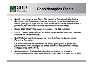 A ANP , por meio de seu Plano Plurianual de Estudos de Geologia e
Geofísica, vem investindo sistematicamente na aquisição de novos
dados geológicos e geofísicos para aumentar o conhecimento sobre o
potencial petrolífero das bacias sedimentares brasileiras;
Desde 2007 até 2012 já foram investidos ~ R$ 500 milhões;
Em 2013 estão em execução 13 novos projetos que totalizam ~ R$ 600
Considerações Finais
Em 2013 estão em execução 13 novos projetos que totalizam ~ R$ 600
milhões em investimentos;
A ANP abriu importantes áreas de nova fronteira em bacias como
Parecis e Parnaíba;
Os investimentos em aquisição de dados geológicos e geofísicos
permitiram à ANP a seleção de áreas exploratórias para dois leilões
consecutivos (R11 e R12);
As áreas da 12ª Rodada de Licitações em bacias de fronteira
exploratórias serão 100% selecionadas com base nos estudos da ANP.
 