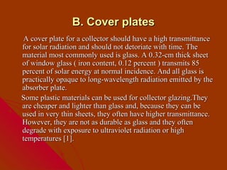 B. Cover plates
A cover plate for a collector should have a high transmittance
for solar radiation and should not detoriate with time. The
material most commonly used is glass. A 0.32-cm thick sheet
of window glass ( iron content, 0.12 percent ) transmits 85
percent of solar energy at normal incidence. And all glass is
practically opaque to long-wavelength radiation emitted by the
absorber plate.
Some plastic materials can be used for collector glazing.They
are cheaper and lighter than glass and, because they can be
used in very thin sheets, they often have higher transmittance.
However, they are not as durable as glass and they often
degrade with exposure to ultraviolet radiation or high
temperatures [1].
 
