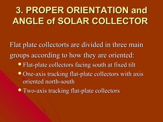 3. PROPER ORIENTATION and
ANGLE of SOLAR COLLECTOR

Flat plate collectorts are divided in three main
groups according to how they are oriented:
   Flat-plate collectors facing south at fixed tilt
   One-axis tracking flat-plate collectors with axis
    oriented north-south
   Two-axis tracking flat-plate collectors
 